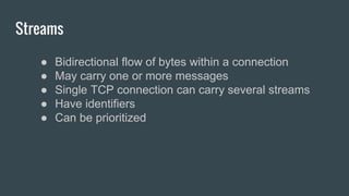 Streams
● Bidirectional flow of bytes within a connection
● May carry one or more messages
● Single TCP connection can carry several streams
● Have identifiers
● Can be prioritized
 