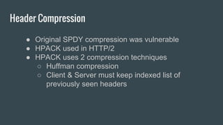 Header Compression
● Original SPDY compression was vulnerable
● HPACK used in HTTP/2
● HPACK uses 2 compression techniques
○ Huffman compression
○ Client & Server must keep indexed list of
previously seen headers
 