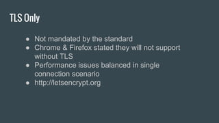 TLS Only
● Not mandated by the standard
● Chrome & Firefox stated they will not support
without TLS
● Performance issues balanced in single
connection scenario
● http://letsencrypt.org
 