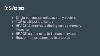 DoS Vectors
● Single connection reduces many vectors
● TCP is still point of failure
● HPACK & required buffering can be memory
intensive
● HPACK can be used to increase payload
● Header frames cannot be interrupted
 
