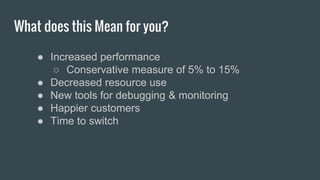 What does this Mean for you?
● Increased performance
○ Conservative measure of 5% to 15%
● Decreased resource use
● New tools for debugging & monitoring
● Happier customers
● Time to switch
 