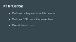It’s for Everyone
● Reduces battery use in mobile devices
● Reduces CPU use in the server level
● Overall fewer costs
 