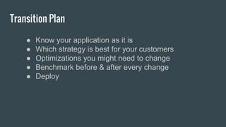 Transition Plan
● Know your application as it is
● Which strategy is best for your customers
● Optimizations you might need to change
● Benchmark before & after every change
● Deploy
 