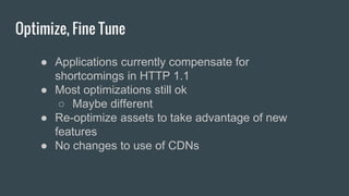 Optimize, Fine Tune
● Applications currently compensate for
shortcomings in HTTP 1.1
● Most optimizations still ok
○ Maybe different
● Re-optimize assets to take advantage of new
features
● No changes to use of CDNs
 