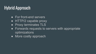 Hybrid Approach
● For front-end servers
● HTTP/2 capable proxy
● Proxy terminates TLS
● Forwards requests to servers with appropriate
optimizations
● More costly approach
 