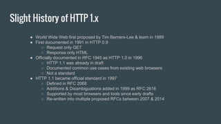 Slight History of HTTP 1.x
● World Wide Web first proposed by Tim Berners-Lee & team in 1989
● First documented in 1991 in HTTP 0.9
○ Request only GET
○ Response only HTML
● Officially documented in RFC 1945 as HTTP 1.0 in 1996
○ HTTP 1.1 was already in draft
○ Documented common use cases from existing web browsers
○ Not a standard
● HTTP 1.1 became official standard in 1997
○ Defined in RFC 2068
○ Additions & Disambiguations added in 1999 as RFC 2616
○ Supported by most browsers and tools since early drafts
○ Re-written into multiple proposed RFCs between 2007 & 2014
 