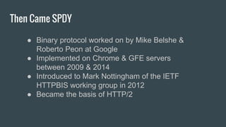 Then Came SPDY
● Binary protocol worked on by Mike Belshe &
Roberto Peon at Google
● Implemented on Chrome & GFE servers
between 2009 & 2014
● Introduced to Mark Nottingham of the IETF
HTTPBIS working group in 2012
● Became the basis of HTTP/2
 