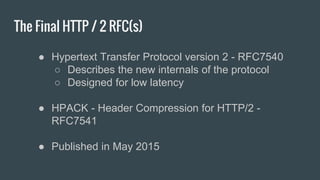 The Final HTTP / 2 RFC(s)
● Hypertext Transfer Protocol version 2 - RFC7540
○ Describes the new internals of the protocol
○ Designed for low latency
● HPACK - Header Compression for HTTP/2 -
RFC7541
● Published in May 2015
 