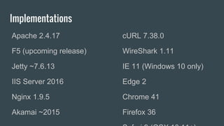 Implementations
Apache 2.4.17
F5 (upcoming release)
Jetty ~7.6.13
IIS Server 2016
Nginx 1.9.5
Akamai ~2015
cURL 7.38.0
WireShark 1.11
IE 11 (Windows 10 only)
Edge 2
Chrome 41
Firefox 36
 