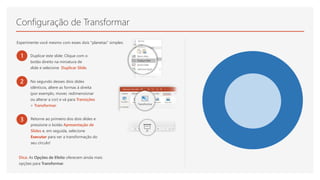 Configuração de Transformar
Experimente você mesmo com esses dois "planetas" simples:
1 Duplicar este slide: Clique com o
botão direito na miniatura de
slide e selecione Duplicar Slide.
2 No segundo desses dois slides
idênticos, altere as formas à direita
(por exemplo, mover, redimensionar
ou alterar a cor) e vá para Transições
> Transformar.
3 Retorne ao primeiro dos dois slides e
pressione o botão Apresentação de
Slides e, em seguida, selecione
Executar para ver a transformação do
seu círculo!
Dica: As Opções de Efeito oferecem ainda mais
opções para Transformar.
 