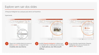 Explore sem sair dos slides
A Pesquisa Inteligente traz a pesquisa para dentro do PowerPoint.
Experimente:
1 Clique com o botão direito do mouse na
palavra escritório na seguinte frase:
mobília de escritório
2 Escolha Pesquisa Inteligente e observe que
os resultados são contextuais para essa frase,
não Aplicativos do Microsoft
Office.
3 Só por diversão, experimente a Pesquisa
Inteligente mais uma vez clicando na
palavra Office na Etapa 2.
 