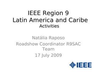 IEEE Region 9
Latin America and Caribe
          Activities

       Natália Raposo
 Roadshow Coordinator R9SAC
           Team
        17 July 2009
 
