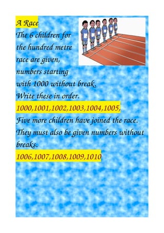 A Race
The 6 children for
the hundred metre
race are given,
numbers starting
with 1000 without break.
Write these in order.
1000,1001,1002,1003,1004,1005,
Five more children have joined the race.
They must also be given numbers without
breaks.
1006,1007,1008,1009,1010
 