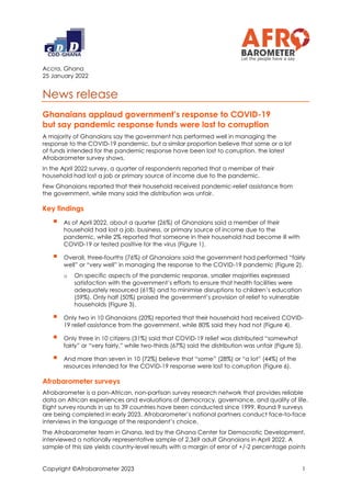 Copyright ©Afrobarometer 2023 1
Accra, Ghana
25 January 2022
News release
Ghanaians applaud government’s response to COVID-19
but say pandemic response funds were lost to corruption
A majority of Ghanaians say the government has performed well in managing the
response to the COVID-19 pandemic, but a similar proportion believe that some or a lot
of funds intended for the pandemic response have been lost to corruption, the latest
Afrobarometer survey shows.
In the April 2022 survey, a quarter of respondents reported that a member of their
household had lost a job or primary source of income due to the pandemic.
Few Ghanaians reported that their household received pandemic-relief assistance from
the government, while many said the distribution was unfair.
Key findings
▪ As of April 2022, about a quarter (26%) of Ghanaians said a member of their
household had lost a job, business, or primary source of income due to the
pandemic, while 2% reported that someone in their household had become ill with
COVID-19 or tested positive for the virus (Figure 1).
▪ Overall, three-fourths (76%) of Ghanaians said the government had performed “fairly
well” or “very well” in managing the response to the COVID-19 pandemic (Figure 2).
o On specific aspects of the pandemic response, smaller majorities expressed
satisfaction with the government’s efforts to ensure that health facilities were
adequately resourced (61%) and to minimise disruptions to children’s education
(59%). Only half (50%) praised the government’s provision of relief to vulnerable
households (Figure 3).
▪ Only two in 10 Ghanaians (20%) reported that their household had received COVID-
19 relief assistance from the government, while 80% said they had not (Figure 4).
▪ Only three in 10 citizens (31%) said that COVID-19 relief was distributed “somewhat
fairly” or “very fairly,” while two-thirds (67%) said the distribution was unfair (Figure 5).
▪ And more than seven in 10 (72%) believe that “some” (28%) or “a lot” (44%) of the
resources intended for the COVID-19 response were lost to corruption (Figure 6).
Afrobarometer surveys
Afrobarometer is a pan-African, non-partisan survey research network that provides reliable
data on African experiences and evaluations of democracy, governance, and quality of life.
Eight survey rounds in up to 39 countries have been conducted since 1999. Round 9 surveys
are being completed in early 2023. Afrobarometer’s national partners conduct face-to-face
interviews in the language of the respondent’s choice.
The Afrobarometer team in Ghana, led by the Ghana Center for Democratic Development,
interviewed a nationally representative sample of 2,369 adult Ghanaians in April 2022. A
sample of this size yields country-level results with a margin of error of +/-2 percentage points
 
