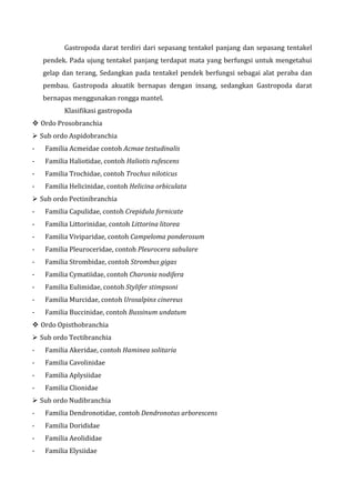 Gastropoda darat terdiri dari sepasang tentakel panjang dan sepasang tentakel
pendek. Pada ujung tentakel panjang terdapat mata yang berfungsi untuk mengetahui
gelap dan terang, Sedangkan pada tentakel pendek berfungsi sebagai alat peraba dan
pembau. Gastropoda akuatik bernapas dengan insang, sedangkan Gastropoda darat
bernapas menggunakan rongga mantel.
Klasifikasi gastropoda
 Ordo Prosobranchia
 Sub ordo Aspidobranchia
- Familia Acmeidae contoh Acmae testudinalis
- Familia Haliotidae, contoh Haliotis rufescens
- Familia Trochidae, contoh Trochus niloticus
- Familia Helicinidae, contoh Helicina orbiculata
 Sub ordo Pectinibranchia
- Familia Capulidae, contoh Crepidula fornicate
- Familia Littorinidae, contoh Littorina litorea
- Familia Viviparidae, contoh Campeloma ponderosum
- Familia Pleuroceridae, contoh Pleurocera sabulare
- Familia Strombidae, contoh Strombus gigas
- Familia Cymatiidae, contoh Charonia nodifera
- Familia Eulimidae, contoh Stylifer stimpsoni
- Familia Murcidae, contoh Urosalpinx cinereus
- Familia Buccinidae, contoh Bussinum undatum
 Ordo Opisthobranchia
 Sub ordo Tectibranchia
- Familia Akeridae, contoh Haminea solitaria
- Familia Cavolinidae
- Familia Aplysiidae
- Familia Clionidae
 Sub ordo Nudibranchia
- Familia Dendronotidae, contoh Dendronotus arborescens
- Familia Dorididae
- Familia Aeolididae
- Familia Elysiidae
 