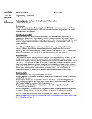 Job Title:     Technical Lead                                            R914459
Area of        Engineering - Software
Interest:
Job            Technical Leader - Software Routing Protocol / Infrastructure
Description:   Location: San Jose, CA

               Organization:
               Network Operating System Technology Group (NOSTG) seeks an experienced Technical
               Leader to define, design and build a flexible, scalable framework for your new data center
               network product with NX-OS.

               Opportunity Snapshot:
               We are looking to hire bright software engineers. This is an excellent opportunity to
               participate in development of software in Network Operating System Technology Group
               (NOSTG) for the next generation networking switches in the Nexus product family. The work
               involves design and development in customized networking environment for some key
               system software.

               You will be part of a fast paced team responsible for delivering quality code for large
               complex systems requirements. Open communications, empowerment, innovation,
               teamwork and customer success are the foundations of the team with "pay for performance"
               culture. Thus, you set your own limits for learning, achievements and rewards.

               Responsibilities:
               Participate on a project team of engineers involved in the development of software for our
               next generation data center switch product family, with emphasis in routing protocol/
               infrastructure. Define, architect, design, and deliver new software and features for the Nexus
               7000/5000/3000 platforms. You will be exposed to great design methodologies using finite
               state machines and various in-house tools/libraries. Work also involves providing constant
               feedback to hardware and software teams for improvements. Write complete functional and
               design specs independently. Write portions of product spec. Lead development of
               subsystems. Design & Develop large portions of software independently and rapidly.

               Required Skills:
               •Strong experience in C programming skills. (5+ years)
               •In-depth experience designing networking systems with knowledge of routing infrastructure
               or LAN/WAN protocols.
               •Experience in design and development in any of the Layer-3 Unicast routing protocols,
               multicast routing protocols (eg: BGP, OSPF, IS-IS), MPLS signaling protocols (eg: LDP,
               RSVP), L3VPN/L2VPN solutions, TCP/IP applications.
               •Experience in Layer 2 switching protocols (any of the following protocols; VLAN,
               LACP,STP,IGMP, Multicast)
               •Hands on experience on switch/router hardware/software embedded system environment.
               (4+ years) •Strong problem solving and software development/troubleshooting skills.

               BSEE or MSEE requiredPlease create your Profile and submit your resume to this
               link:https://www.cisco.apply2jobs.com/ProfExt/index.cfm?fuseaction=mExternal.showJob&RI
               D=914459&CurrentPage=1
 