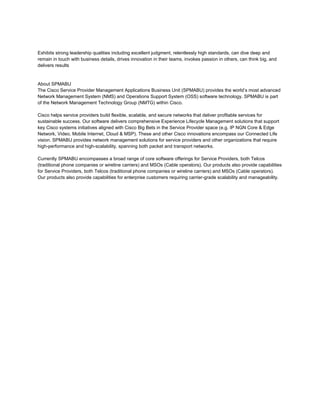 Exhibits strong leadership qualities including excellent judgment, relentlessly high standards, can dive deep and
remain in touch with business details, drives innovation in their teams, invokes passion in others, can think big, and
delivers results


About SPMABU
The Cisco Service Provider Management Applications Business Unit (SPMABU) provides the world’s most advanced
Network Management System (NMS) and Operations Support System (OSS) software technology. SPMABU is part
of the Network Management Technology Group (NMTG) within Cisco.

Cisco helps service providers build flexible, scalable, and secure networks that deliver profitable services for
sustainable success. Our software delivers comprehensive Experience Lifecycle Management solutions that support
key Cisco systems initiatives aligned with Cisco Big Bets in the Service Provider space (e.g. IP NGN Core & Edge
Network, Video, Mobile Internet, Cloud & MSP). These and other Cisco innovations encompass our Connected Life
vision. SPMABU provides network management solutions for service providers and other organizations that require
high-performance and high-scalability, spanning both packet and transport networks.

Currently SPMABU encompasses a broad range of core software offerings for Service Providers, both Telcos
(traditional phone companies or wireline carriers) and MSOs (Cable operators). Our products also provide capabilities
for Service Providers, both Telcos (traditional phone companies or wireline carriers) and MSOs (Cable operators).
Our products also provide capabilities for enterprise customers requiring carrier-grade scalability and manageability.
 
