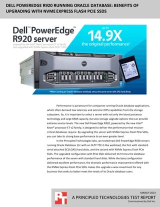  
	
  
MARCH	
  2014	
  
A	
  PRINCIPLED	
  TECHNOLOGIES	
  TEST	
  REPORT	
  
Commissioned	
  by	
  Dell	
  Inc.	
  
DELL	
  POWEREDGE	
  R920	
  RUNNING	
  ORACLE	
  DATABASE:	
  BENEFITS	
  OF	
  
UPGRADING	
  WITH	
  NVME	
  EXPRESS	
  FLASH	
  PCIE	
  SSDS	
  
	
  
	
  
	
  
Performance	
  is	
  paramount	
  for	
  companies	
  running	
  Oracle	
  database	
  applications,	
  
which	
  often	
  demand	
  low	
  latencies	
  and	
  extreme	
  IOPS	
  capabilities	
  from	
  the	
  storage	
  
subsystem.	
  So,	
  it	
  is	
  important	
  to	
  select	
  a	
  server	
  with	
  not	
  only	
  the	
  latest	
  processor	
  
technology	
  and	
  large	
  RAM	
  capacity,	
  but	
  also	
  storage	
  upgrade	
  options	
  that	
  can	
  provide	
  
extreme	
  service	
  levels.	
  The	
  new	
  Dell	
  PowerEdge	
  R920,	
  powered	
  by	
  the	
  new	
  Intel®	
  
Xeon®	
  processor	
  E7	
  v2	
  family,	
  is	
  designed	
  to	
  deliver	
  the	
  performance	
  that	
  mission-­‐
critical	
  databases	
  require.	
  By	
  upgrading	
  this	
  server	
  with	
  NVMe	
  Express	
  Flash	
  PCIe	
  SSDs,	
  
you	
  can	
  take	
  its	
  strong	
  base	
  performance	
  to	
  an	
  even	
  greater	
  level.	
  
In	
  the	
  Principled	
  Technologies	
  labs,	
  we	
  tested	
  two	
  Dell	
  PowerEdge	
  R920	
  servers	
  
running	
  Oracle	
  Database	
  12c	
  with	
  an	
  OLTP	
  TPC-­‐C-­‐like	
  workload,	
  the	
  first	
  with	
  standard	
  
serial	
  attached	
  SCSI	
  (SAS)	
  hard	
  disks,	
  and	
  the	
  second	
  with	
  NVMe	
  Express	
  Flash	
  PCIe	
  
SSDs.	
  The	
  upgraded	
  configuration	
  with	
  PCIe	
  SSDs	
  delivered	
  14.9	
  times	
  the	
  database	
  
performance	
  of	
  the	
  server	
  with	
  standard	
  hard	
  disks.	
  While	
  the	
  base	
  configuration	
  
delivered	
  excellent	
  performance,	
  the	
  dramatic	
  performance	
  improvement	
  offered	
  with	
  
the	
  NVMe	
  Express	
  Flash	
  PCIe	
  SSDs	
  makes	
  this	
  upgrade	
  a	
  wise	
  investment	
  for	
  any	
  
business	
  that	
  seeks	
  to	
  better	
  meet	
  the	
  needs	
  of	
  its	
  Oracle	
  database	
  users.	
  
	
  
	
  
 