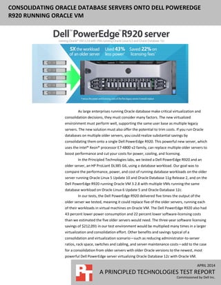 APRIL 2014
A PRINCIPLED TECHNOLOGIES TEST REPORT
Commissioned by Dell Inc.
CONSOLIDATING ORACLE DATABASE SERVERS ONTO DELL POWEREDGE
R920 RUNNING ORACLE VM
As large enterprises running Oracle database make critical virtualization and
consolidation decisions, they must consider many factors. The new virtualized
environment must perform well, supporting the same user base as multiple legacy
servers. The new solution must also offer the potential to trim costs. If you run Oracle
databases on multiple older servers, you could realize substantial savings by
consolidating them onto a single Dell PowerEdge R920. This powerful new server, which
uses the Intel® Xeon® processor E7-4800 v2 family, can replace multiple older servers to
boost performance and cut your costs for power, cooling, and licensing.
In the Principled Technologies labs, we tested a Dell PowerEdge R920 and an
older server, an HP ProLiant DL385 G6, using a database workload. Our goal was to
compare the performance, power, and cost of running database workloads on the older
server running Oracle Linux 5 Update 10 and Oracle Database 11g Release 2, and on the
Dell PowerEdge R920 running Oracle VM 3.2.8 with multiple VMs running the same
database workload on Oracle Linux 6 Update 5 and Oracle Database 12c.
In our tests, the Dell PowerEdge R920 delivered five times the output of the
older server we tested, meaning it could replace five of the older servers, running each
of their workloads in virtual machines on Oracle VM. The Dell PowerEdge R920 also had
43 percent lower power consumption and 22 percent lower software-licensing costs
than we estimated the five older servers would need. The three-year software licensing
savings of $212,091 in our test environment would be multiplied many times in a larger
virtualization and consolidation effort. Other benefits and savings typical of a
consolidation and virtualization scenario—such as reducing administrator-to-server
ratios, rack space, switches and cabling, and server maintenance costs—add to the case
for a consolidation from older servers with older Oracle versions to the newest, most
powerful Dell PowerEdge server virtualizing Oracle Database 12c with Oracle VM.
 