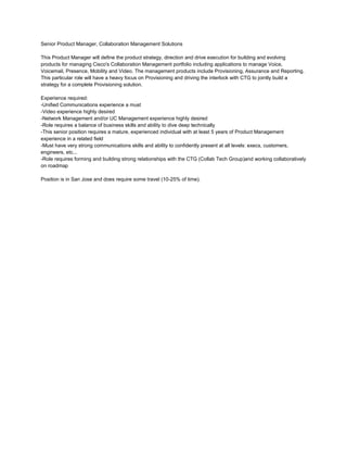 Senior Product Manager, Collaboration Management Solutions

This Product Manager will define the product strategy, direction and drive execution for building and evolving
products for managing Cisco's Collaboration Management portfolio including applications to manage Voice,
Voicemail, Presence, Mobility and Video. The management products include Provisioning, Assurance and Reporting.
This particular role will have a heavy focus on Provisioning and driving the interlock with CTG to jointly build a
strategy for a complete Provisioning solution.

Experience required:
-Unified Communications experience a must
-Video experience highly desired
-Network Management and/or UC Management experience highly desired
-Role requires a balance of business skills and ability to dive deep technically
-This senior position requires a mature, experienced individual with at least 5 years of Product Management
experience in a related field
-Must have very strong communications skills and ability to confidently present at all levels: execs, customers,
engineers, etc...
-Role requires forming and building strong relationships with the CTG (Collab Tech Group)and working collaboratively
on roadmap

Position is in San Jose and does require some travel (10-25% of time).
 