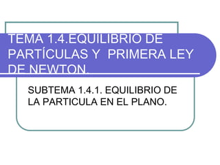 TEMA 1.4.EQUILIBRIO DE
PARTÍCULAS Y PRIMERA LEY
DE NEWTON.
SUBTEMA 1.4.1. EQUILIBRIO DE
LA PARTICULA EN EL PLANO.
 