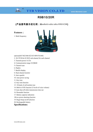 R9B10/20R
(产品型号展示优化词：Handheld walkie talkie R9B10/20R)
Features：
1. Multi frequency
optional(467/462/446/422/433/409/476/448)
2. 38 CTCSS & 83 DCS sub-channel for each channel
3. Transmit power:1w/2w
4. Communication range:18/20KM
5. Channel scan
6. Duplex
7. Backlit display
8. Dual channel monitor
9. Auto squelch
10. Auto power saving
11. Key tone
12. Key lock function
13. 10 kinds of call melody tone
14. Bulti-in VOX function (3 levels of voice volume)
15.Auto shut off while transmission time out
16. Remanber function
17. Battery capacity indication
18Low power alarming function
19. Roger beep on/off selection
20. Rechargeable battery
Specifications:
www.ttbvision.com
 