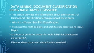 DATA MINING: DOCUMENT CLASSIFICATION
USING NAIVE BAYES CLASSIFIER
• This article provides the Information about effectiveness of
Hierarchical Classification technique about Naïve Bayes.
• Why It is efficient then Flat Classification.
• Proposed the methodology and architecture about using Naïve
Bayes
• and how to performs better for multi label documentation
classification.
• Discuss about document classification standard.
 