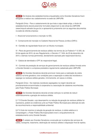 Art. 5º Os titulares dos estabelecimentos enquadrados como Grandes Geradores ficam
obrigados a realizar seu cadastramento na sede da LIMPURB.
Parágrafo Único - Para o cadastramento de que trata o caput deste artigo, o titular do
estabelecimento deverá preencher formulário disponível no site oficial da LIMPURB
(www.limpurb.salvador.ba.gov.br) e apresentá-lo juntamente com os seguintes documentos
na sede da referida empresa:
I - Alvará de funcionamento e inscrição no ISS;
II - Comprovante de inscrição no Cadastro Nacional de Pessoa Jurídica (CNPJ);
III - Certidão de regularidade fiscal com os tributos municipais;
IV - Plano de gerenciamento de resíduos sólidos nos termos da Lei Federal nº 12.305, de
04 de agosto de 2010, do seu Regulamento, o Decreto nº 7.404, de 23 de dezembro de
2010, e demais normas pertinentes, devidamente assinado pelo responsável técnico;
V - Cédula de identidade e CPF do responsável legal;
VI - Contrato de prestação de serviços de gerenciamento de resíduos sólidos firmado entre
o Grande Gerador e a empresa prestadora regularmente cadastrada pela LIMPURB.
Art. 6º Os Grandes Geradores deverão promover meios para a realização da coleta
seletiva na fonte geradora; criar condições para a separação e coleta dos recicláveis e
segregar os resíduos sólidos gerados, minimamente, em secos e úmidos.
Parágrafo Único - Os materiais recicláveis segregados na origem deverão ser
prioritariamente encaminhados à cooperativa ou associação de catadores reconhecidas
pelo Poder Público Municipal.
Art. 7º Os Grandes Geradores deverão envidar esforços no sentido de reduzir
sistematicamente a geração de resíduos sólidos.
§ 1º O Grande Gerador, cujo desempenho na redução da geração de resíduos sólidos for
expressiva, poderá se credenciar junto ao Poder Público Municipal para obtenção do selo
de reconhecimento e responsabilidade ambiental.
§ 2º A título de incentivo à redução da geração de resíduos, à coleta seletiva e à
compostagem, o Poder Público Municipal poderá rever o enquadramento do
estabelecimento como Grande Gerador.
Art. 8º É vedado aos Grandes Geradores a execução por si próprios dos serviços de
coleta, transporte, tratamento, destinação de resíduos sólidos e disposição final de rejeitos.
LeisMunicipais.com.br
 