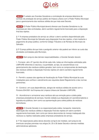 Art. 9º É vedado aos Grandes Geradores a contratação de empresa detentora de
contrato de prestação de serviço público de limpeza urbana com o Poder Público Municipal
para o gerenciamento dos resíduos sólidos de que trata este Decreto.
Art. 10 O Poder Público Municipal deverá oferecer aos Grandes Geradores ou às
empresas por eles contratadas, aterro sanitário regularmente licenciado para a disposição
final dos rejeitos.
§ 1º A empresa prestadora de serviço ao utilizar o aterro sanitário disponibilizado pelo
Poder Público Municipal de Salvador para disposição final dos rejeitos, o fará mediante o
pagamento de preço público, conforme Código Tributário e de Rendas do Município do
Salvador.
§ 2º O preço público de que trata o parágrafo anterior não poderá ser inferior ao custo das
atividades contratadas pelo Município.
Art. 11 Sem prejuízo das demais responsabilidades, o Grande Gerador deverá:
I - Fornecer, até o 5º (quinto) dia útil de cada mês, todas as informações solicitadas pela
LIMPURB referentes à natureza, à quantidade, ao tipo, às características e ao
gerenciamento dos resíduos sólidos gerados, bem como os comprovantes de destinação
dos resíduos sólidos e disposição final dos rejeitos em aterro sanitário regularmente
licenciado;
II - Permitir o acesso dos agentes de fiscalização do Poder Público Municipal às suas
instalações para verificar o atendimento aos requisitos deste Regulamento e das normas
pertinentes;
III - Construir, em suas dependências, abrigos de resíduos sólidos de acordo com a
Portaria 054/2001 da Empresa de Limpeza Urbana de Salvador-LIMPURB;
IV - Acondicionar e armazenar seus resíduos até sua remoção para a coleta pelas
empresas prestadoras de serviços, ficando vedada sua disposição em acondicionadores e
logradouros públicos, bem como sua apresentação para coleta pública de resíduos
domiciliares.
Art. 12 O Grande Gerador é co-responsável pela coleta, transporte, tratamento,
destinação dos resíduos sólidos e disposição final dos rejeitos em aterro sanitário
regularmente licenciado, bem como por danos decorrentes do manejo inadequado dos
resíduos ou rejeitos realizados pelas empresas prestadoras de serviço.
§ 1º Os responsáveis pelos danos deverão corrigi-lo de imediato, sem prejuízo de
eventuais sanções previstas nos artigos 24, 25 e 26 deste Decreto e demais medidas
administrativas aplicáveis.
LeisMunicipais.com.br
 
