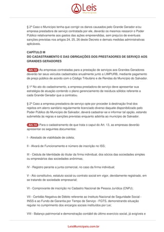 § 2º Caso o Município tenha que corrigir os danos causados pelo Grande Gerador e/ou
empresa prestadora de serviço contratada por ele, deverão os mesmos ressarcir o Poder
Público relativamente aos gastos das ações empreendidas, sem prejuízo de eventuais
sanções previstas nos artigos 24, 25, 26 deste Decreto e demais medidas administrativas
aplicáveis.
CAPÍTULO III
DO CADASTRAMENTO E DAS OBRIGAÇÕES DOS PRESTADORES DE SERVIÇO AOS
GRANDES GERADORES
Art. 13 As empresas contratadas para a prestação de serviços aos Grandes Geradores
deverão ter seus veículos cadastrados anualmente junto a LIMPURB, mediante pagamento
de preço público de acordo com o Código Tributário e de Rendas do Município do Salvador.
§ 1º No ato do cadastramento, a empresa prestadora de serviço deve apresentar sua
estratégia de atuação contendo o plano gerenciamento de resíduos sólidos referente a
cada Grande Gerador que a contratou.
§ 2º Caso a empresa prestadora de serviço opte por proceder à destinação final dos
rejeitos em aterro sanitário regularmente licenciado diverso daquele disponibilizado pelo
Poder Público do Município de Salvador, deverá cadastrar-se e informar tal opção, estando
submetida às regras e sanções previstas enquanto adstrita ao município de Salvador.
Art. 14 Para o cadastramento de que trata o caput do Art. 13, as empresas deverão
apresentar os seguintes documentos:
I - Atestado de viabilidade de coleta;
II - Alvará de Funcionamento e número de inscrição no ISS;
III - Cédula de Identidade do titular da firma individual, dos sócios das sociedades simples
ou empresários das sociedades anônimas;
IV - Registro perante a junta comercial, no caso da firma individual;
V - Ato constitutivo, estatuto social ou contrato social em vigor, devidamente registrado, em
se tratando de sociedade empresarial;
VI - Comprovante de inscrição no Cadastro Nacional de Pessoa Jurídica (CNPJ);
VII - Certidão Negativa de Débito referente ao Instituto Nacional de Seguridade Social -
INSS e ao Fundo de Garantia por Tempo de Serviço - FGTS, demonstrando situação
regular no cumprimento dos encargos sociais instituídos por Lei;
VIII - Balanço patrimonial e demonstração contábil do último exercício social, já exigíveis e
LeisMunicipais.com.br
 