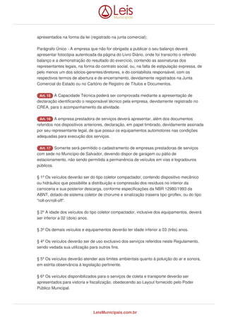 apresentados na forma da lei (registrado na junta comercial);
Parágrafo Único - A empresa que não for obrigada a publicar o seu balanço deverá
apresentar fotocópia autenticada da página do Livro Diário, onde foi transcrito o referido
balanço e a demonstração do resultado do exercício, contendo as assinaturas dos
representantes legais, na forma do contrato social, ou, na falta de estipulação expressa, de
pelo menos um dos sócios-gerentes/diretores, e do contabilista responsável, com os
respectivos termos de abertura e de encerramento, devidamente registrados na Junta
Comercial do Estado ou no Cartório de Registro de Títulos e Documentos.
Art. 15 A Capacidade Técnica poderá ser comprovada mediante a apresentação de
declaração identificando o responsável técnico pela empresa, devidamente registrado no
CREA, para o acompanhamento da atividade.
Art. 16 A empresa prestadora de serviços deverá apresentar, além dos documentos
referidos nos dispositivos anteriores, declaração, em papel timbrado, devidamente assinada
por seu representante legal, de que possui os equipamentos automotores nas condições
adequadas para execução dos serviços.
Art. 17 Somente será permitido o cadastramento de empresas prestadoras de serviços
com sede no Município de Salvador, devendo dispor de garagem ou pátio de
estacionamento, não sendo permitida a permanência de veículos em vias e logradouros
públicos.
§ 1º Os veículos deverão ser do tipo coletor compactador, contendo dispositivo mecânico
ou hidráulico que possibilite a distribuição e compressão dos resíduos no interior da
carroceria e sua posterior descarga, conforme especificações da NBR 12980/1993 da
ABNT, dotado de sistema coletor de chorume e sinalização traseira tipo giroflex, ou do tipo
"roll-on/roll-off".
§ 2º A idade dos veículos do tipo coletor compactador, inclusive dos equipamentos, deverá
ser inferior a 02 (dois) anos.
§ 3º Os demais veículos e equipamentos deverão ter idade inferior a 03 (três) anos.
§ 4º Os veículos deverão ser de uso exclusivo dos serviços referidos neste Regulamento,
sendo vedada sua utilização para outros fins.
§ 5º Os veículos deverão atender aos limites ambientais quanto à poluição do ar e sonora,
em estrita observância à legislação pertinente.
§ 6º Os veículos disponibilizados para o serviços de coleta e transporte deverão ser
apresentados para vistoria e fiscalização, obedecendo ao Layout fornecido pelo Poder
Público Municipal.
LeisMunicipais.com.br
 