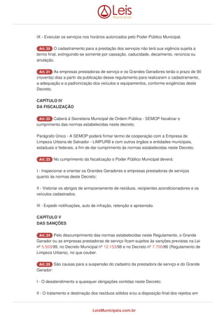 IX - Executar os serviços nos horários autorizados pelo Poder Público Municipal.
Art. 20 O cadastramento para a prestação dos serviços não terá sua vigência sujeita a
termo final, extinguindo-se somente por cassação, caducidade, decaimento, renúncia ou
anulação.
Art. 21 As empresas prestadoras de serviço e os Grandes Geradores terão o prazo de 90
(noventa) dias a partir da publicação desse regulamento para realizarem o cadastramento,
a adequação e a padronização dos veículos e equipamentos, conforme exigências deste
Decreto.
CAPÍTULO IV
DA FISCALIZAÇÃO
Art. 22 Caberá à Secretaria Municipal de Ordem Pública - SEMOP fiscalizar o
cumprimento das normas estabelecidas neste decreto.
Parágrafo Único - A SEMOP poderá firmar termo de cooperação com a Empresa de
Limpeza Urbana de Salvador - LIMPURB e com outros órgãos e entidades municipais,
estaduais e federais, a fim de dar cumprimento às normas estabelecidas neste Decreto.
Art. 23 No cumprimento da fiscalização o Poder Público Municipal deverá:
I - Inspecionar e orientar os Grandes Geradores e empresas prestadoras de serviços
quanto às normas deste Decreto;
II - Vistoriar os abrigos de armazenamento de resíduos, recipientes acondicionadores e os
veículos cadastrados;
III - Expedir notificações, auto de infração, retenção e apreensão.
CAPÍTULO V
DAS SANÇÕES
Art. 24 Pelo descumprimento das normas estabelecidas neste Regulamento, o Grande
Gerador ou as empresas prestadoras de serviço ficam sujeitos às sanções previstas na Lei
nº 5.503/99, no Decreto Municipal nº 12.133/98 e no Decreto nº 7.700/86 (Regulamento de
Limpeza Urbana), no que couber.
Art. 25 São causas para a suspensão do cadastro da prestadora de serviço e do Grande
Gerador:
I - O desatendimento a quaisquer obrigações contidas neste Decreto;
II - O tratamento e destinação dos resíduos sólidos e/ou a disposição final dos rejeitos em
LeisMunicipais.com.br
 