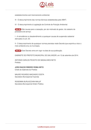 estabelecimentos sem licenciamento ambiental;
III - O descumprimento das normas técnicas estabelecidas pela ABNT;
IV - O descumprimento à Legislação de Controle de Poluição Ambiental.
Art. 26 São causas para a cassação, por ato motivado do gestor, do cadastro da
prestadora de serviço:
I - A reincidência no desatendimento a quaisquer causas de suspensão cadastral
elencados no art. 25;
II - O descumprimento de quaisquer normas previstas neste Decreto que exponha a risco o
meio ambiente e/ou os munícipes.
Art. 27 Este Decreto entra em vigor na data de sua publicação.
GABINETE DO PREFEITO MUNICIPAL DO SALVADOR, em 12 de setembro de 2014.
ANTONIO CARLOS PEIXOTO DE MAGALHAES NETO
Prefeito
JOÃO INACIO RIBEIRO ROMA NETO
Chefe do Gabinete do Prefeito
MAURO RICARDO MACHADO COSTA
Secretário Municipal da Fazenda
ROSEMMA BURLACCHINI MALUF
Secretária Municipal de Ordem Pública
LeisMunicipais.com.br
 