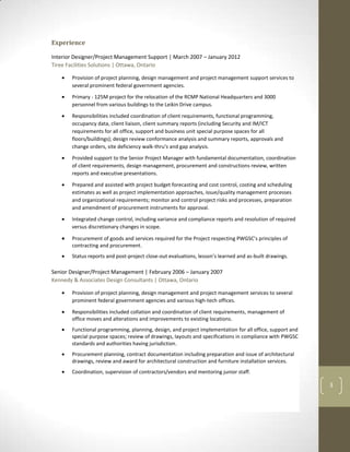 Interior Designer/Project Management Support | March 2007 – January 2012
Tiree Facilities Solutions | Ottawa, Ontario

       Provision of project planning, design management and project management support services to
       several prominent federal government agencies.

       Primary - 125M project for the relocation of the RCMP National Headquarters and 3000
       personnel from various buildings to the Leikin Drive campus.

       Responsibilities included coordination of client requirements, functional programming,
       occupancy data, client liaison, client summary reports (including Security and IM/ICT
       requirements for all office, support and business unit special purpose spaces for all
       floors/buildings); design review conformance analysis and summary reports, approvals and
       change orders, site deficiency walk-thru's and gap analysis.

       Provided support to the Senior Project Manager with fundamental documentation, coordination
       of client requirements, design management, procurement and constructions review, written
       reports and executive presentations.

       Prepared and assisted with project budget forecasting and cost control, costing and scheduling
       estimates as well as project implementation approaches, issue/quality management processes
       and organizational requirements; monitor and control project risks and processes, preparation
       and amendment of procurement instruments for approval.

       Integrated change control, including variance and compliance reports and resolution of required
       versus discretionary changes in scope.

       Procurement of goods and services required for the Project respecting PWGSC’s principles of
       contracting and procurement.
       Status reports and post-project close-out evaluations, lesson’s learned and as-built drawings.

Senior Designer/Project Management | February 2006 – January 2007
Kennedy & Associates Design Consultants | Ottawa, Ontario

       Provision of project planning, design management and project management services to several
       prominent federal government agencies and various high-tech offices.

       Responsibilities included collation and coordination of client requirements, management of
       office moves and alterations and improvements to existing locations.
       Functional programming, planning, design, and project implementation for all office, support and
       special purpose spaces; review of drawings, layouts and specifications in compliance with PWGSC
       standards and authorities having jurisdiction.
       Procurement planning, contract documentation including preparation and issue of architectural
       drawings, review and award for architectural construction and furniture installation services.
       Coordination, supervision of contractors/vendors and mentoring junior staff.

                                                                                                          3
 