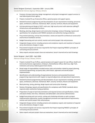 Senior Designer (Contract) | September 2004 – January 2006
          Canada Border Services Agency| Ottawa, Ontario

                  Provision of project planning, design management and project management support services to
                  new federal government agency.
                  Projects involved fit-up of executive offices, special purpose and support spaces.
                  Detailed functional programming and documentation of user requirements including: personnel,
                  space, architecture, electrical, mechanical, IM/IT, security, furniture, fixtures and equipment.
                  Intricate planning and design of 24/7, multi-user, high security area's with extensive cabling/IT
                  infrastructure and specialized furniture.
                  Blocking, planning, design layouts and construction drawings; review of drawings, layouts and
                  specifications for compliance with PWGSC standards and authorities having jurisdiction.
                  Procurement planning, contract documentation, review and award for architectural construction
                  and furniture installation services.
                  Budget forecasting and cost control; monitor and control project risks and processes.
                  Integrated change control, including variance and compliance reports and resolution of required
                  versus discretionary changes in scope.
                  Procurement of goods and services required for the Project respecting PWGSC’s principles of
                  contracting and procurement.
                  Status reports and post-project close-out evaluations, lesson’s learned and as-built drawings.

          Senior Designer | April 1999 – April 2004
          Atkinson Design Group| Ottawa, Ontario
Resume:




                  Projects involved fit-up of offices, special purpose and support spaces for Law offices, Health and
                  Community Services organizations, Embassy's, Dentist/Doctor offices, Red Cross, High-Tech,
                  Institutions and various federal government clients.




                                          -
                  Budget forecasting and cost control, costing and scheduling estimates as well as project
                  implementation approaches, quality management processes and organizational requirements;
                  monitor and control project risks and processes.

4
                  Procurement of goods and services required for the Project respecting PWGSC’s principles of
                  contracting and procurement.
                                          -            -                                         -
 