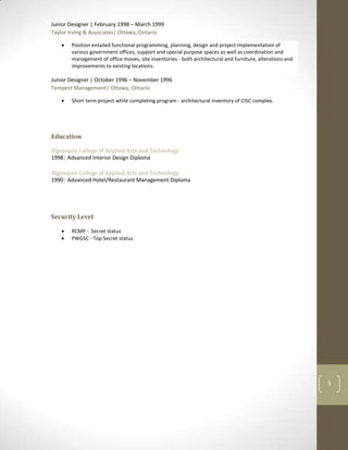 Junior Designer | February 1998 – March 1999
Taylor Irving & Associates| Ottawa, Ontario

       Position entailed functional programming, planning, design and project implementation of
       various government offices, support and special purpose spaces as well as coordination and
       management of office moves, site inventories - both architectural and furniture, alterations and
       improvements to existing locations.

Junior Designer | October 1996 – November 1996
Tempest Management| Ottawa, Ontario

       Short term project while completing program - architectural inventory of CISC complex.




Algonquin College of Applied Arts and Technology
1998| Advanced Interior Design Diploma

Algonquin College of Applied Arts and Technology
1990| Advanced Hotel/Restaurant Management Diploma




       RCMP - Secret status
       PWGSC - Top Secret status




                                                                                                          5
 