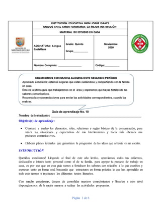 Página 1 de 6
INSTITUCIÓN EDUCATIVA INEM JORGE ISAACS
UNIDOS EN EL AMOR FORMAMOS LA MEJOR INSTITUCIÓN
MATERIAL DE ESTUDIO EN CASA
ASIGNATURA: Lengua
Castellana
Grado: Quinto
Grupo______________
Noviembre
2020
Nombre Completo: ______________________ Código:______________
Guía de aprendizaje No. 10
Nombre del estudiante: _________________________________________________________
Objetivo(s) de aprendizaje:
 Conozco y analizo los elementos, roles, relaciones y reglas básicas de la comunicación, para
inferir las intenciones y expectativas de mis Interlocutores y hacer más eficaces mis
procesos comunicativos.
 Elaboro planes textuales que garantizan la progresión de las ideas que articula en un escrito.
INTRODUCCIÓN
Queridos estudiantes! Llegando al final de este año lectivo, apreciamos todos tus esfuerzos,
dedicación e interés tanto personal como el de tu familia, para apoyar tu proceso de trabajo en
casa, es por eso que en esta guía vamos a fortalecer los saberes con relación a lo que escribes y
expresas tanto en forma oral, buscando que estructures en forma práctica lo que has aprendido en
todo este tiempo e involucres los diferentes textos literarios.
Con mucho entusiasmo, deseos de consolidar nuestros conocimientos y llevarlos a otro nivel
dispongámonos de la mejor manera a realizar las actividades propuestas.
 