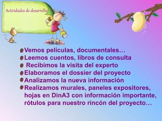 Vemos películas, documentales…
Leemos cuentos, libros de consulta
Recibimos la visita del experto
Elaboramos el dossier del proyecto
Analizamos la nueva información
Realizamos murales, paneles expositores,
hojas en DinA3 con información importante,
rótulos para nuestro rincón del proyecto…
Actividades de desarrollo
 