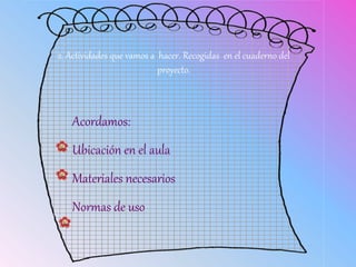 2. Actividades que vamos a hacer. Recogidas en el cuaderno del
proyecto.
Acordamos:
Ubicación en el aula
Materiales necesarios
Normas de uso
 