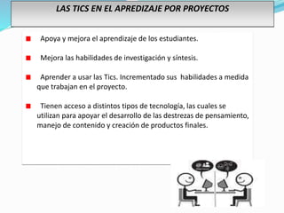 LAS TICS EN EL APREDIZAJE POR PROYECTOS
Apoya y mejora el aprendizaje de los estudiantes.
Mejora las habilidades de investigación y síntesis.
Aprender a usar las Tics. Incrementado sus habilidades a medida
que trabajan en el proyecto.
Tienen acceso a distintos tipos de tecnología, las cuales se
utilizan para apoyar el desarrollo de las destrezas de pensamiento,
manejo de contenido y creación de productos finales.
 