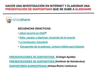 HACER UNA INVESTIGACIÓN EN INTERNET Y ELABORAR UNA
PRESENTACIÓN DE DIAPOSITIVAS QUE SE SUBE A SLIDEHARE
SECUENCIAS DIDÁCTICAS:
• ¿Qué ocurrió en Haití?
• Odio, sangre y lágrimas: huyendo de la muerte
• La revolución industrial
• Escapando de la pobreza, compro billete para España
PRESENTACIONES DE DIAPOSITIVAS (Colegio Ayalde)
PRESENTACIONES DE DIAPOSITIVAS (Instituto de Astrabudua)
DIAPOSITIBEN AURKEZPENAK (Artaza-Romo institutua)
 