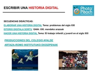 ESCRIBIR UNA HISTORIA DIGITAL
SECUENCIAS DIDÁCTICAS:
ELABORAR UNA HISTORIA DIGITAL Tema: problemas del siglo XXI
ISTORIO DIGITALA SORTU GAIA: XXI. mendeko arazoak
HACER UNA HISTORIA DIGITAL Tema: El trabajo infantil y juvenil en el siglo XXI
PRODUCCIONES DEL COLEGIO AYALDE
ARTAZA-ROMO INSTITUTUKO EKOIZPENAK
 