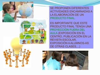 SE PROPONEN DIFERENTES
ACTIVIDADES ENCAMINADAS A
LA ELABORACIÓN DE UN
PRODUCTO FINAL.
ES IMPORTANTE QUE ESTE
PRODUCTO FINAL TENGA UNA
PROYECCIÓN FUERA DEL
AULA (EXPOSICIÓN EN EL
CENTRO, PUBLICACIÓN EN LA
REVISTA ESCOLAR,
EXPOSICIÓN A ALUMNOS-AS
DE OTRAS CLASES,...)
 