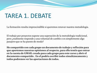 La formación resulta imprescindible si queremos renovar nuestra metodología.
El trabajo por proyectos supone una superación de la metodología tradicional,
pero ¿realmente responde a una voluntad de cambio o es simplemente algo
pasajero que se ha puesto de moda?
He compartido con cada grupo un documento de trabajo y reflexión para
que aportemos nuestras opiniones al respecto, para ello tenéis que entrar
en la cuenta de GMAIL creada para cada grupo para este curso y abrir el
documento compartido . En el podéis escribir todos simultáneamente y
todos podremos ver las aportaciones de todos.
TAREA 1. DEBATE
 