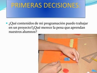 PRIMERAS DECISIONES:
 ¿Qué contenidos de mi programación puedo trabajar
en un proyecto?¿Qué merece la pena que aprendan
nuestros alumnos?
 