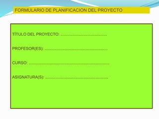 FORMULARIO DE PLANIFICACION DEL PROYECTO
TÍTULO DEL PROYECTO: ..........................................
PROFESOR(ES): .........................................................
CURSO: .........................................................................
ASIGNATURA(S): .........................................................
 