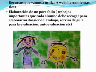  Recursos que vamos a utilizar( web, herramientas
tics)
 Elaboración de un port-folio ( trabajos
importantes que cada alumno debe recoger para
elaborar su dossier del trabajo, servirá de guía
para la evaluación, autoevaluación etc)
 