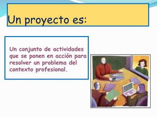 Un proyecto es:
Un conjunto de actividades
que se ponen en acción para
resolver un problema del
contexto profesional.
 