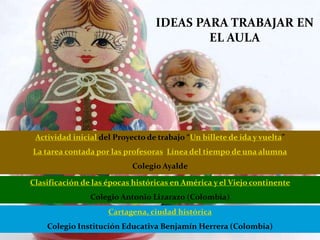 IDEAS PARA TRABAJAR EN
EL AULA
Actividad inicial del Proyecto de trabajo “Un billete de ida y vuelta”
La tarea contada por las profesoras Línea del tiempo de una alumna
Colegio Ayalde
Clasificación de las épocas históricas en América y el Viejo continente
Colegio Antonio Lizarazo (Colombia)
Cartagena, ciudad histórica
Colegio Institución Educativa Benjamín Herrera (Colombia)
 