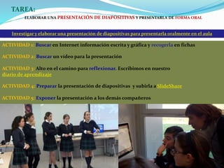 Investigar y elaborar una presentación de diapositivas para presentarla oralmente en el aula
TAREA:
ELABORAR UNA PRESENTACIÓN DE DIAPOSITIVAS Y PRESENTARLA DE FORMA ORAL
ACTIVIDAD 1: Buscar en Internet información escrita y gráfica y recogerla en fichas
ACTIVIDAD 2: Buscar un vídeo para la presentación
ACTIVIDAD 3: Alto en el camino para reflexionar. Escribimos en nuestro
diario de aprendizaje
ACTIVIDAD 4: Preparar la presentación de diapositivas y subirla a SlideShare
ACTIVIDAD 5: Exponer la presentación a los demás compañeros
 